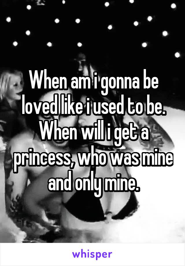 When am i gonna be loved like i used to be. When will i get a princess, who was mine and only mine.
