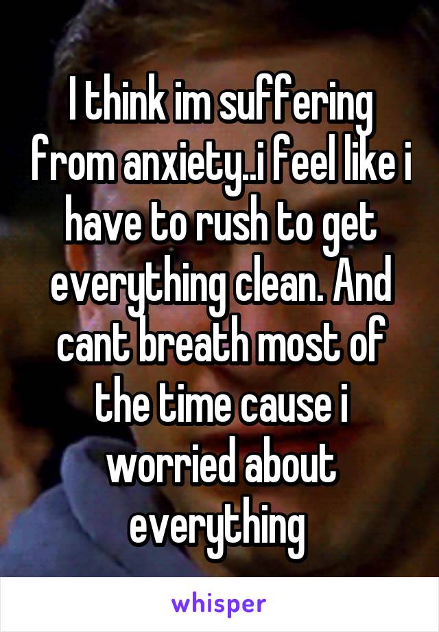 I think im suffering from anxiety..i feel like i have to rush to get everything clean. And cant breath most of the time cause i worried about everything 