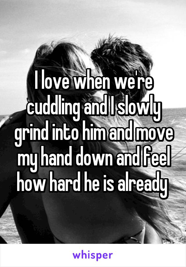 I love when we're cuddling and I slowly grind into him and move my hand down and feel how hard he is already 