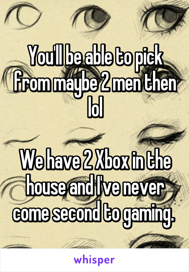 You'll be able to pick from maybe 2 men then lol

We have 2 Xbox in the house and I've never come second to gaming. 