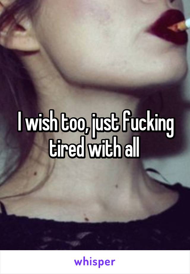 I wish too, just fucking tired with all 