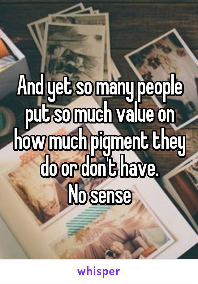 And yet so many people put so much value on how much pigment they do or don't have.
No sense