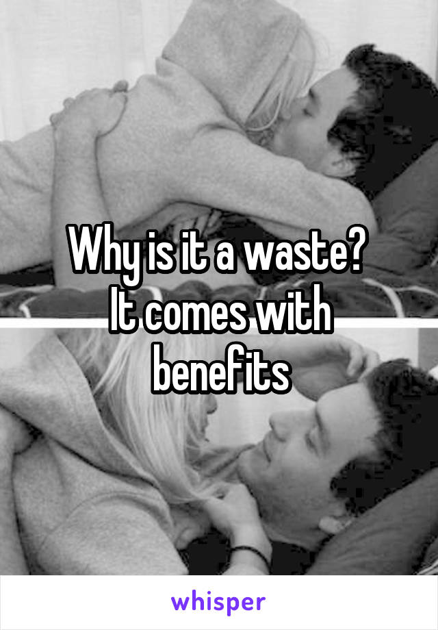 Why is it a waste? 
It comes with benefits