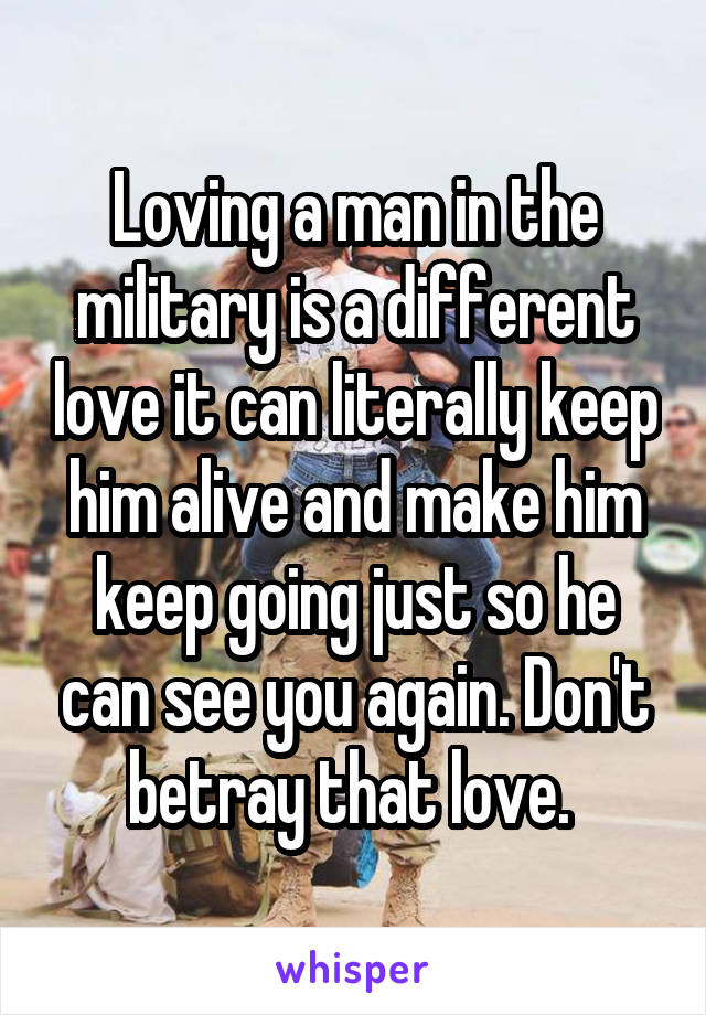 Loving a man in the military is a different love it can literally keep him alive and make him keep going just so he can see you again. Don't betray that love. 