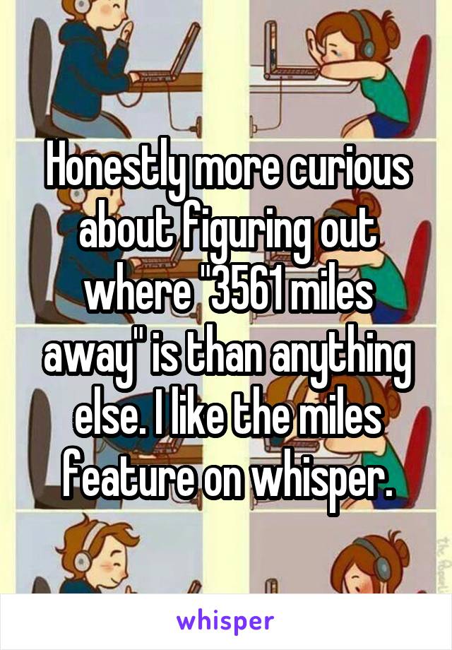 Honestly more curious about figuring out where "3561 miles away" is than anything else. I like the miles feature on whisper.