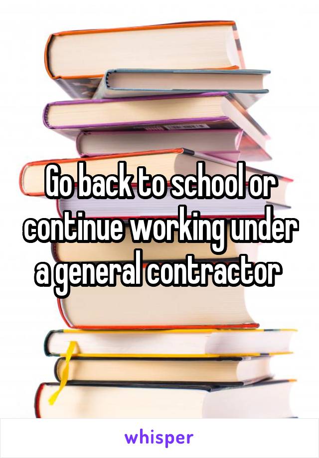 Go back to school or continue working under a general contractor 