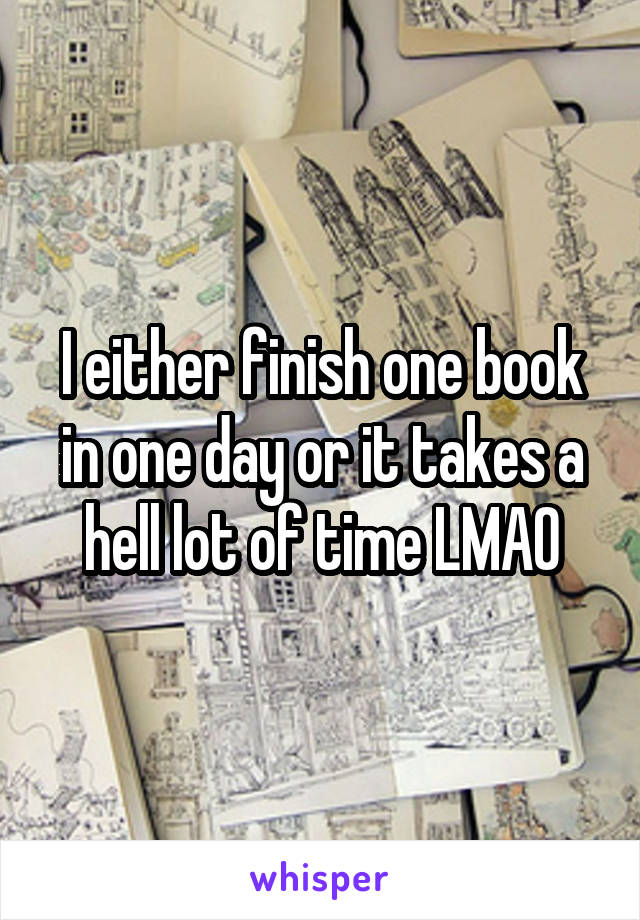 I either finish one book in one day or it takes a hell lot of time LMAO