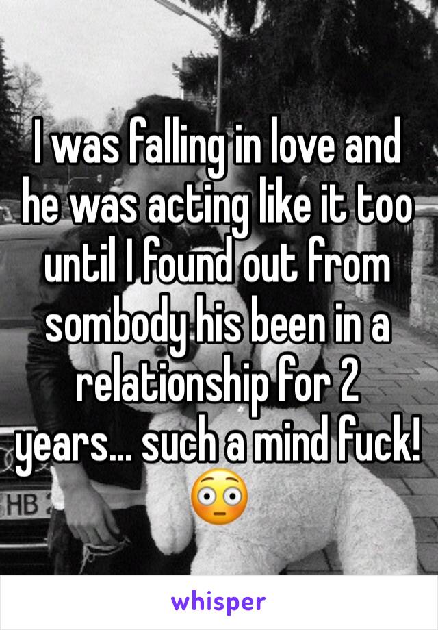 I was falling in love and he was acting like it too until I found out from sombody his been in a relationship for 2 years... such a mind fuck!😳