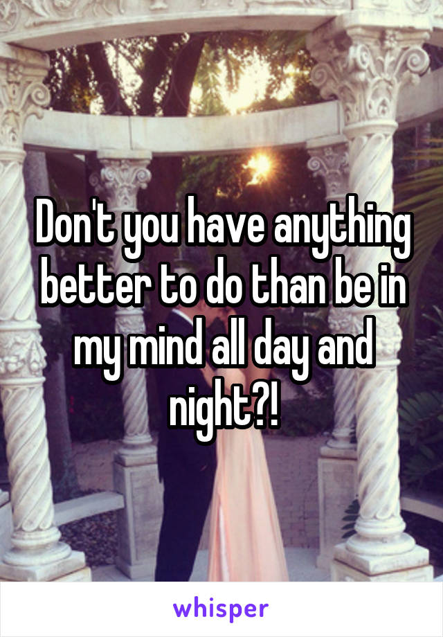 Don't you have anything better to do than be in my mind all day and night?!