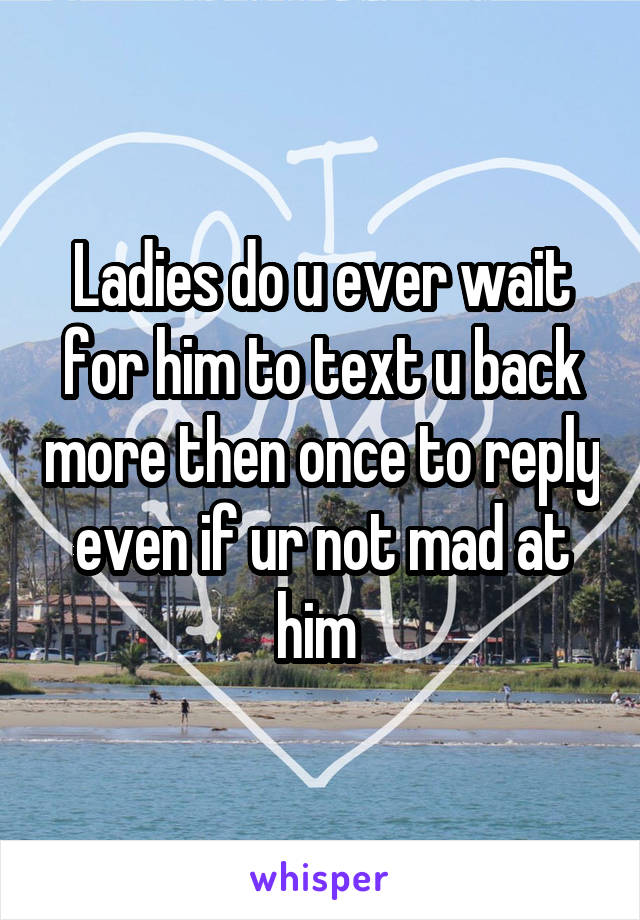 Ladies do u ever wait for him to text u back more then once to reply even if ur not mad at him 