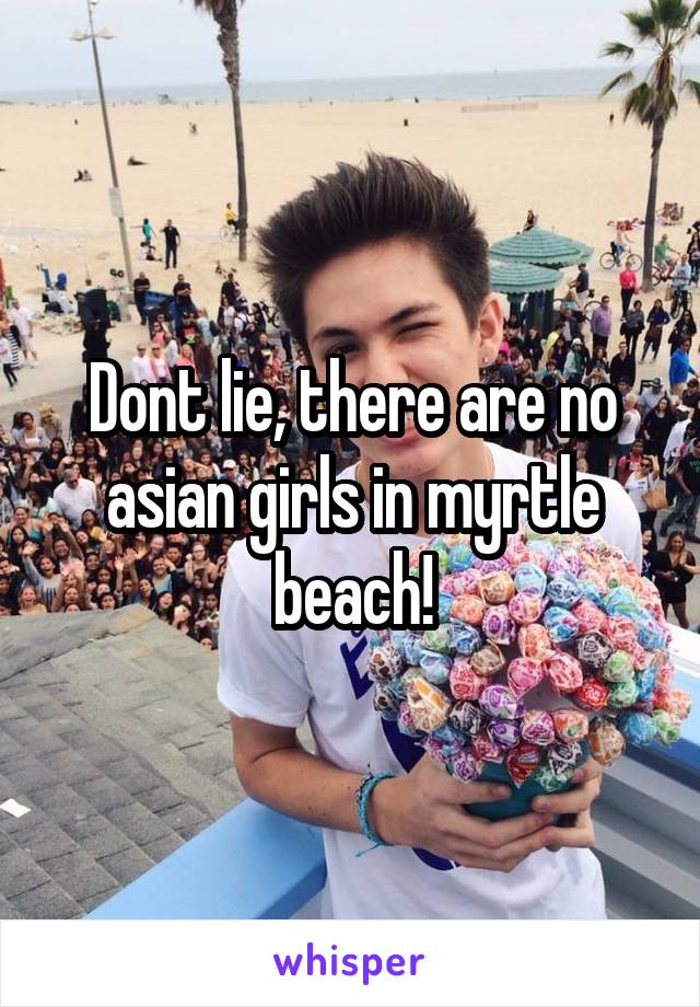 Dont lie, there are no asian girls in myrtle beach!