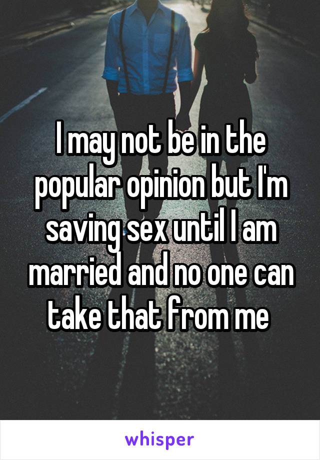 I may not be in the popular opinion but I'm saving sex until I am married and no one can take that from me 