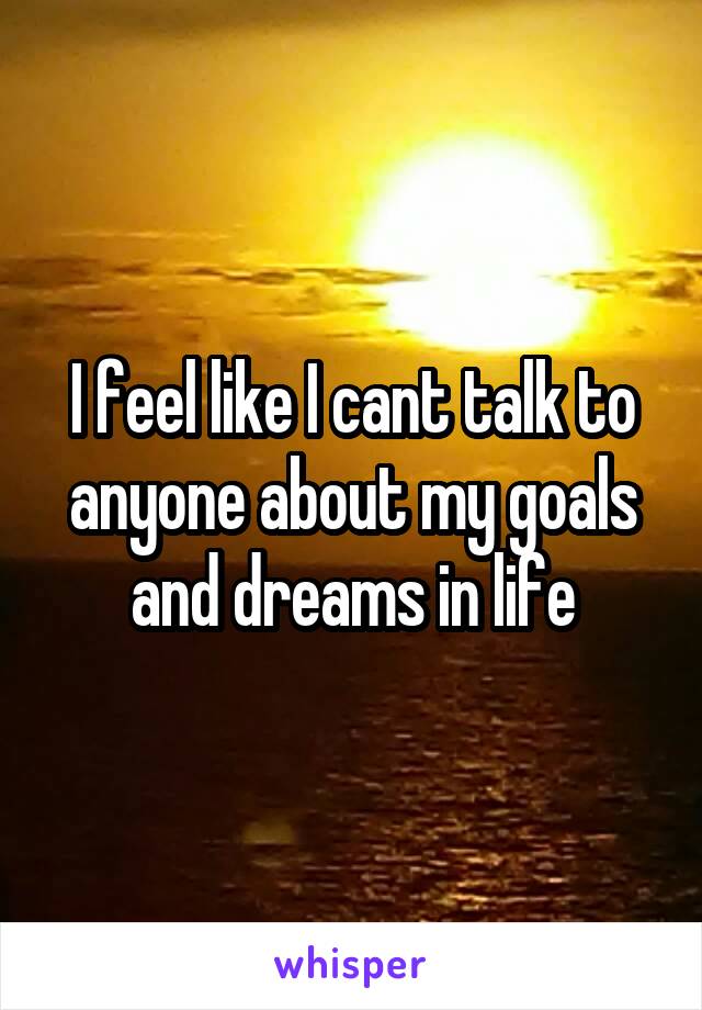 I feel like I cant talk to anyone about my goals and dreams in life