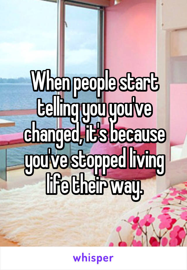 When people start telling you you've changed, it's because you've stopped living life their way.
