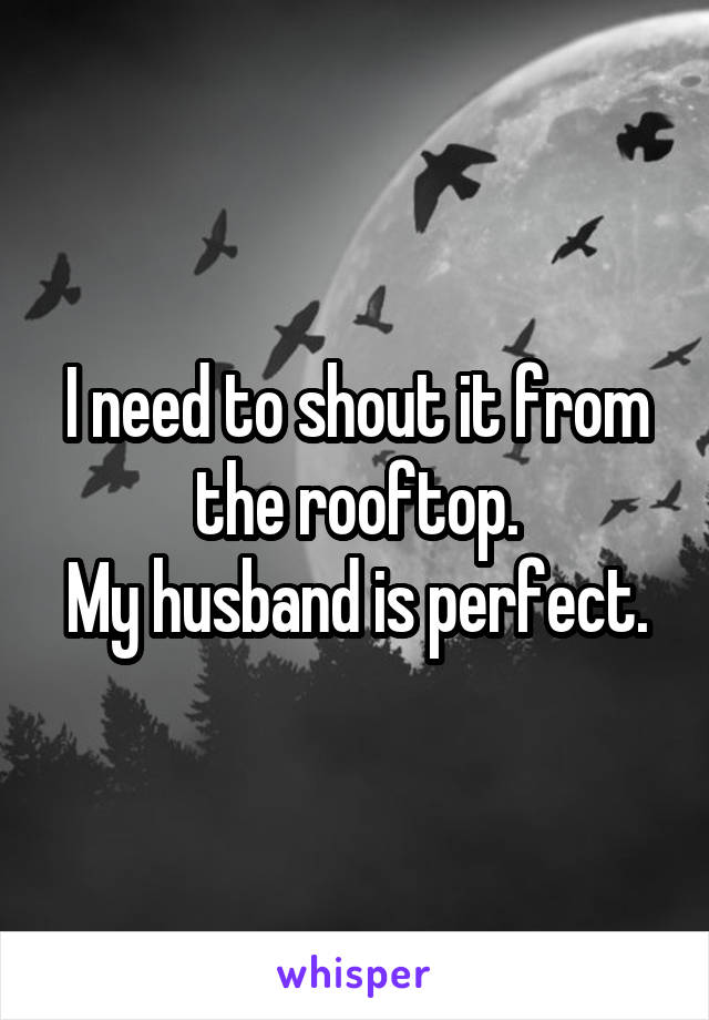 I need to shout it from the rooftop.
My husband is perfect.