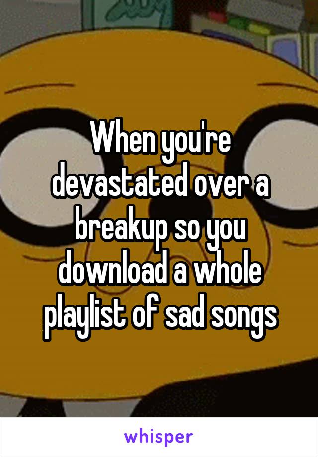 When you're devastated over a breakup so you download a whole playlist of sad songs