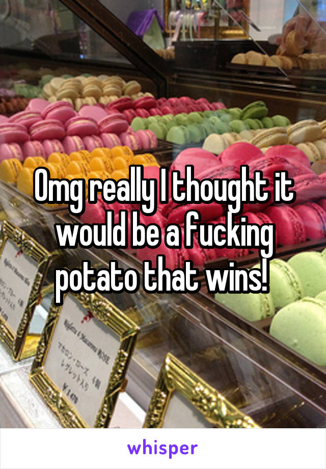 Omg really I thought it would be a fucking potato that wins! 