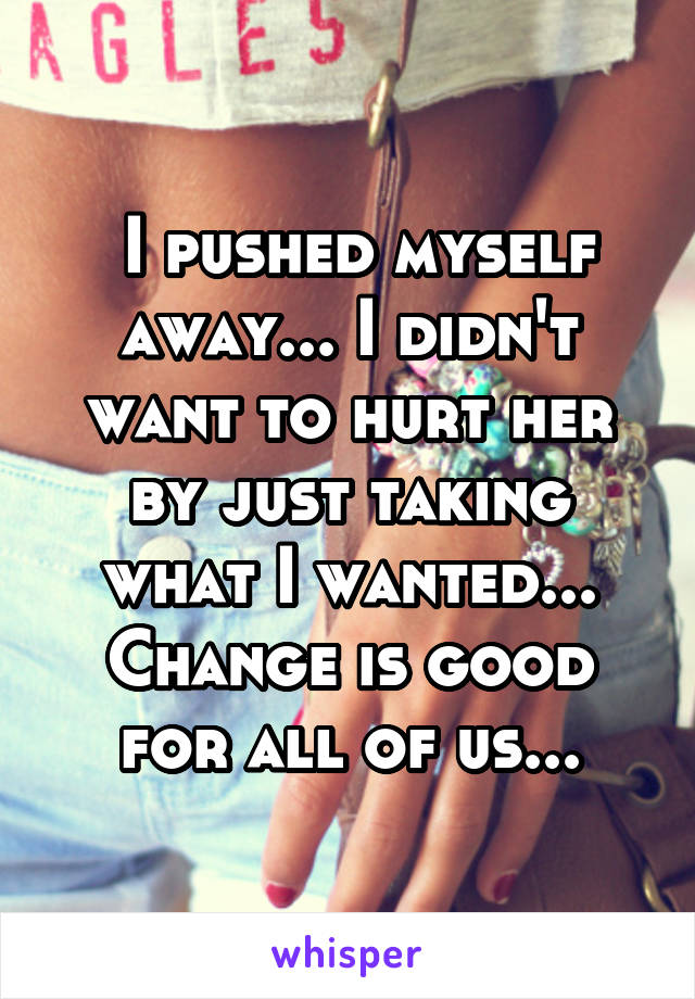  I pushed myself away... I didn't want to hurt her by just taking what I wanted... Change is good for all of us...