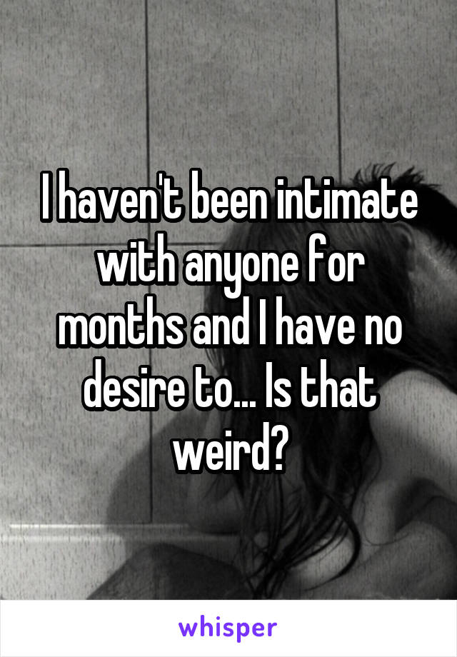 I haven't been intimate with anyone for months and I have no desire to... Is that weird?