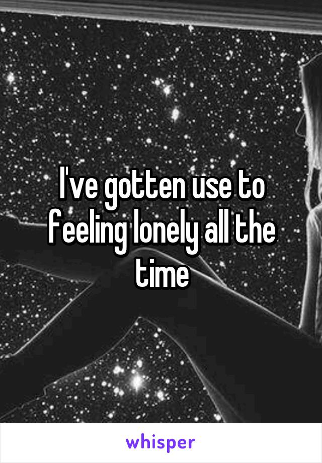 I've gotten use to feeling lonely all the time