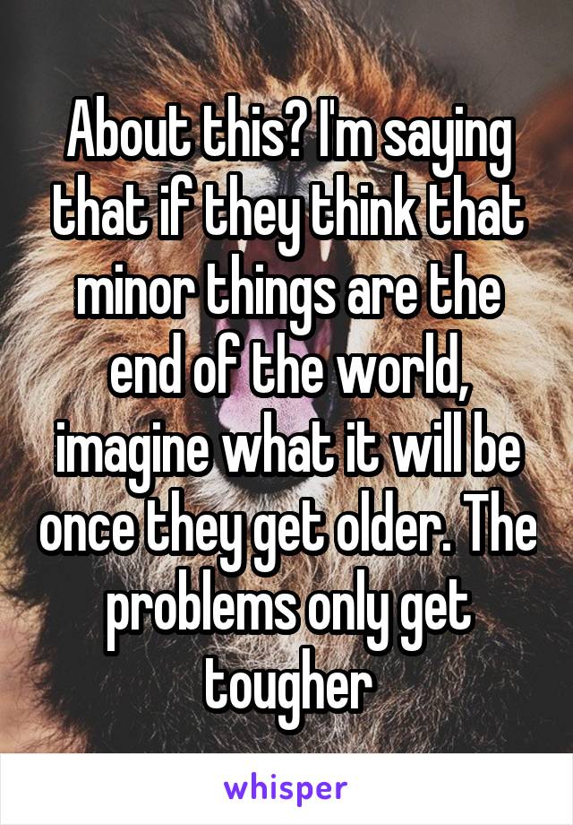 About this? I'm saying that if they think that minor things are the end of the world, imagine what it will be once they get older. The problems only get tougher