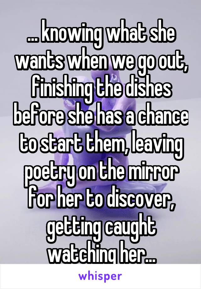 ... knowing what she wants when we go out, finishing the dishes before she has a chance to start them, leaving poetry on the mirror for her to discover, getting caught watching her...