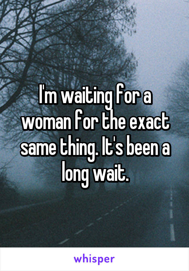 I'm waiting for a woman for the exact same thing. It's been a long wait.