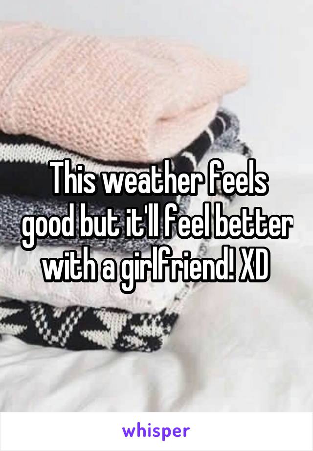 This weather feels good but it'll feel better with a girlfriend! XD 