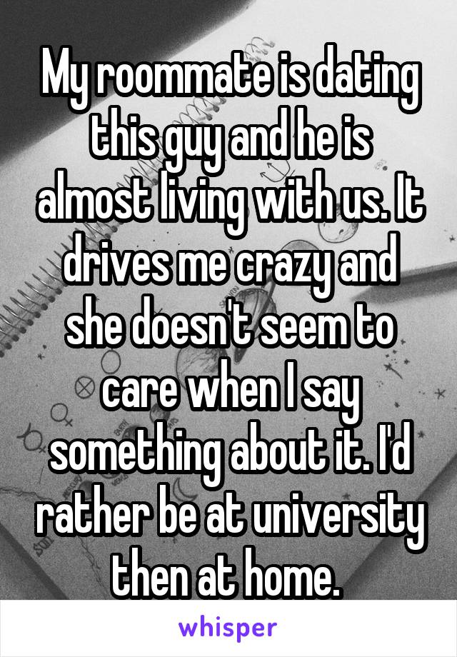 My roommate is dating this guy and he is almost living with us. It drives me crazy and she doesn't seem to care when I say something about it. I'd rather be at university then at home. 
