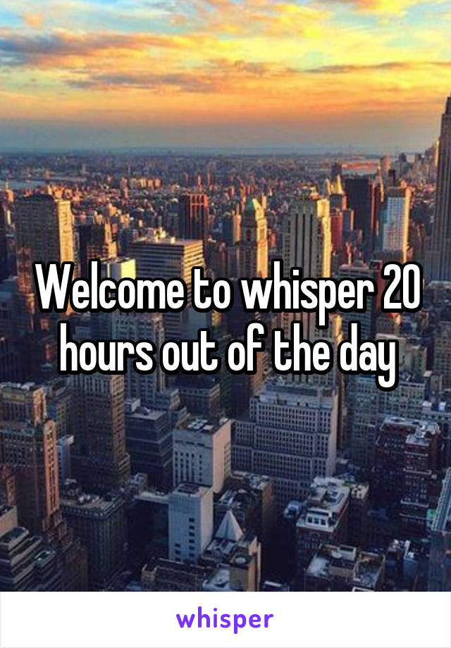Welcome to whisper 20 hours out of the day