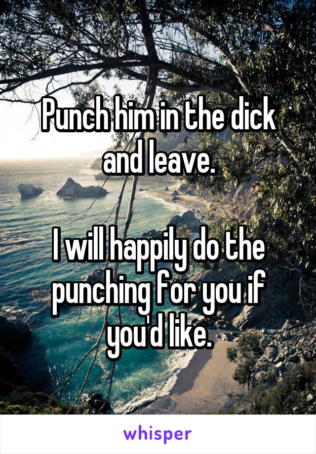 Punch him in the dick and leave.

I will happily do the punching for you if you'd like.