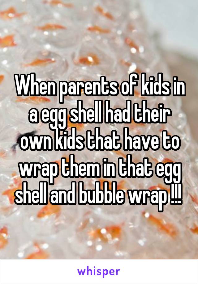 When parents of kids in a egg shell had their own kids that have to wrap them in that egg shell and bubble wrap !!! 