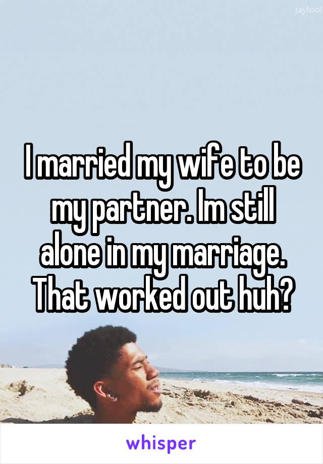 I married my wife to be my partner. Im still alone in my marriage. That worked out huh?