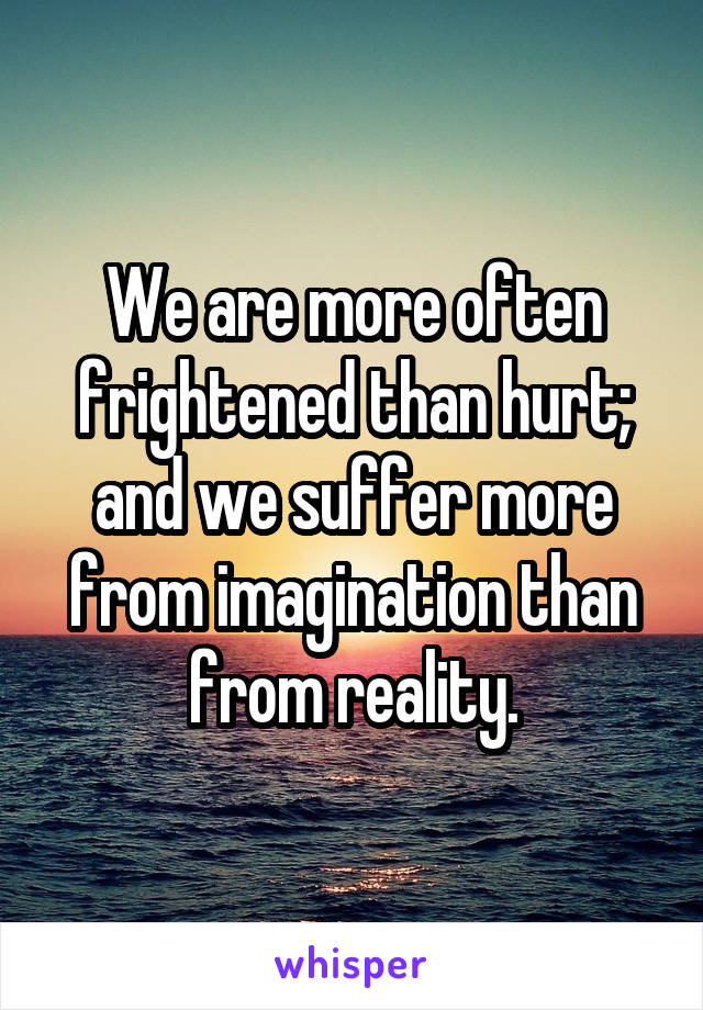 We are more often frightened than hurt; and we suffer more from imagination than from reality.
