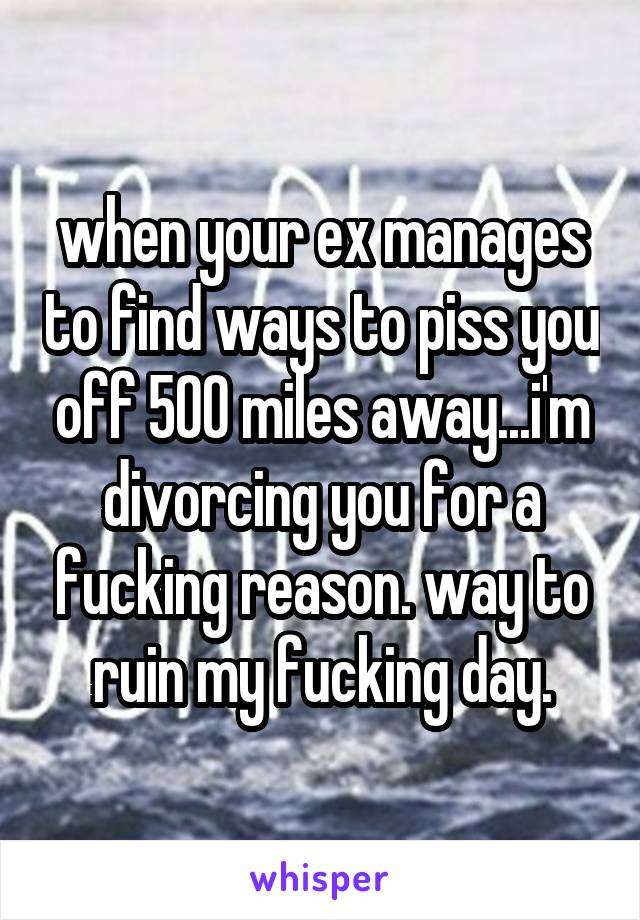 when your ex manages to find ways to piss you off 500 miles away...i'm divorcing you for a fucking reason. way to
ruin my fucking day.