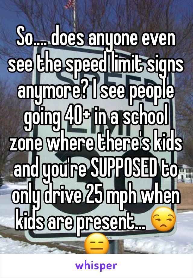 So.... does anyone even see the speed limit signs anymore? I see people going 40+ in a school zone where there's kids and you're SUPPOSED to only drive 25 mph when kids are present... 😒😑