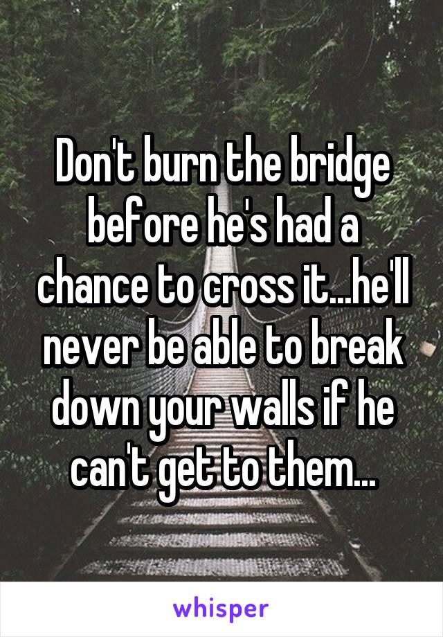 Don't burn the bridge before he's had a chance to cross it...he'll never be able to break down your walls if he can't get to them...