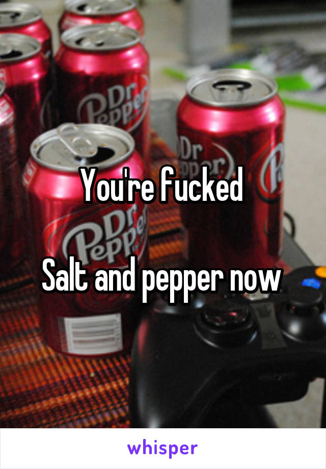 You're fucked 

Salt and pepper now 