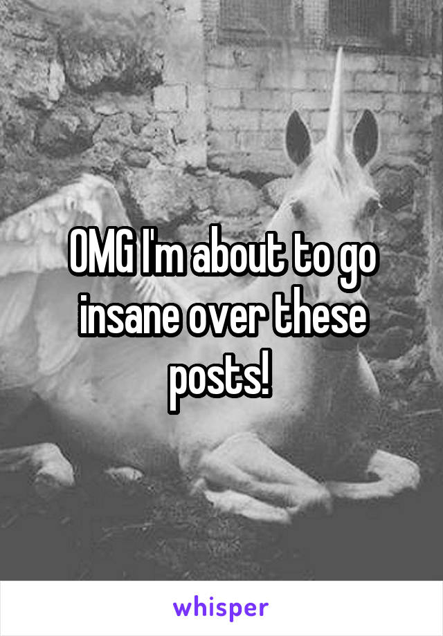 OMG I'm about to go insane over these posts! 