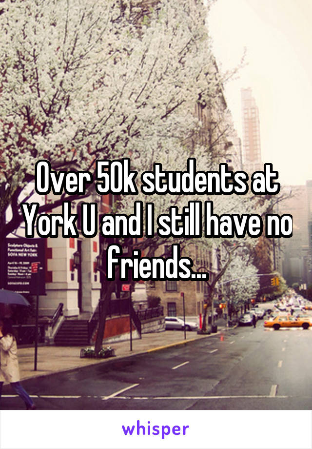 Over 50k students at York U and I still have no friends...