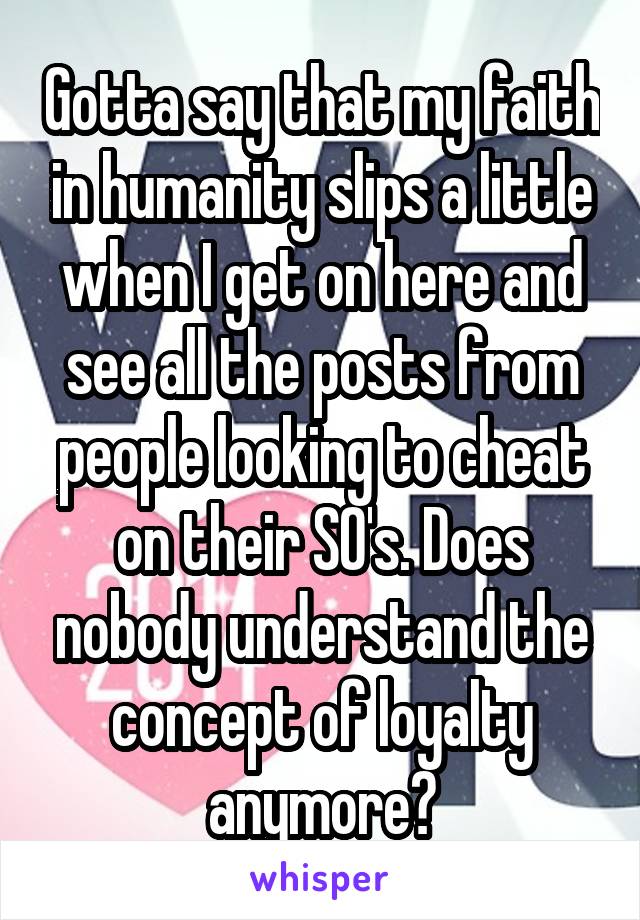 Gotta say that my faith in humanity slips a little when I get on here and see all the posts from people looking to cheat on their SO's. Does nobody understand the concept of loyalty anymore?