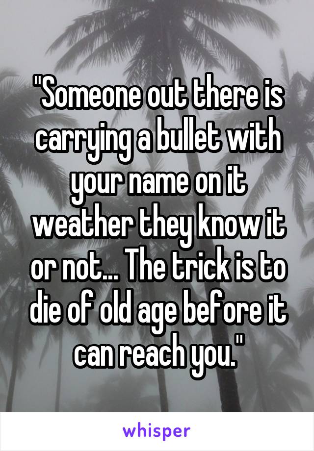 "Someone out there is carrying a bullet with your name on it weather they know it or not... The trick is to die of old age before it can reach you."