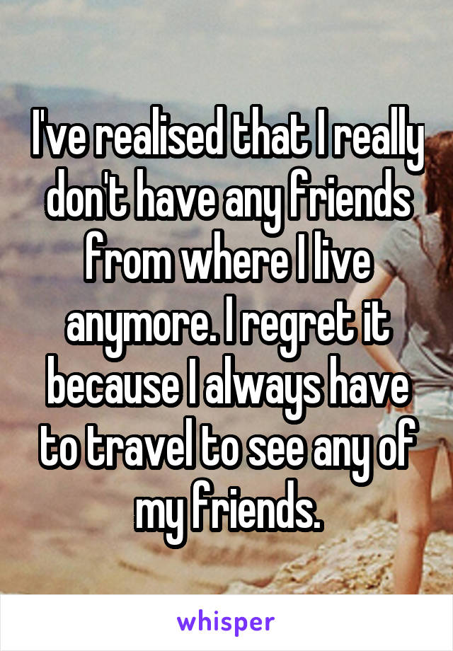 I've realised that I really don't have any friends from where I live anymore. I regret it because I always have to travel to see any of my friends.