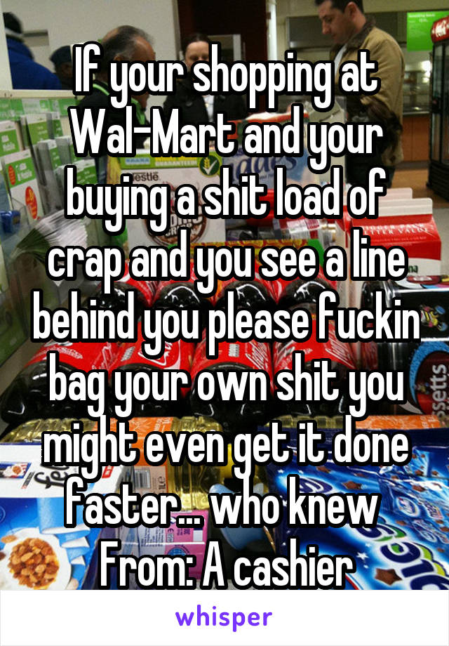 If your shopping at Wal-Mart and your buying a shit load of crap and you see a line behind you please fuckin bag your own shit you might even get it done faster... who knew 
From: A cashier