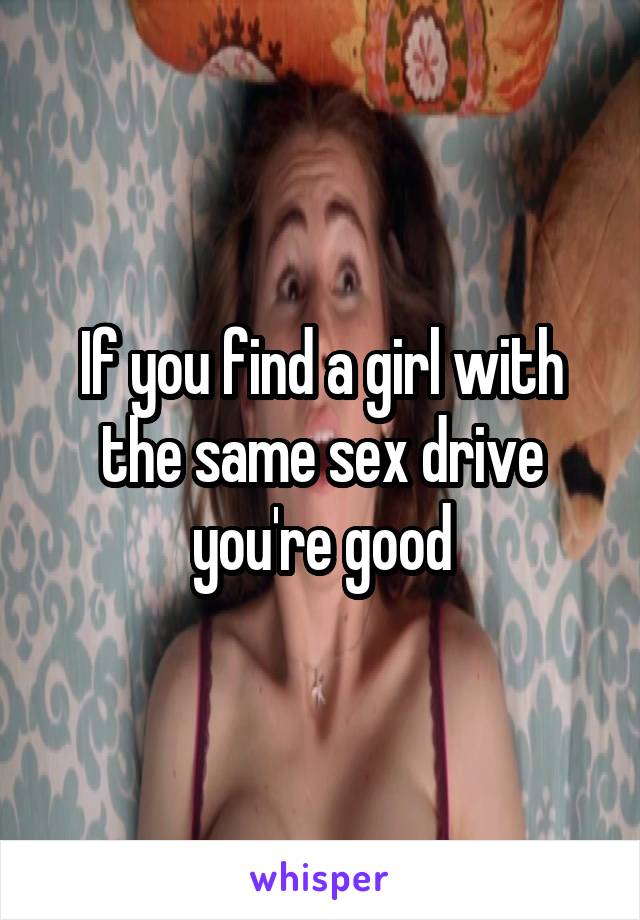 If you find a girl with the same sex drive you're good