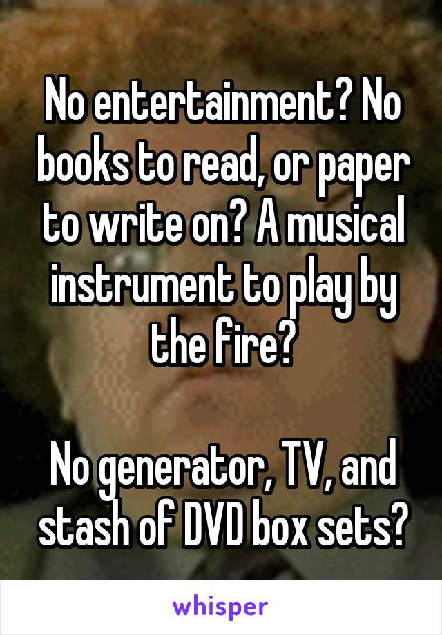 No entertainment? No books to read, or paper to write on? A musical instrument to play by the fire?

No generator, TV, and stash of DVD box sets?
