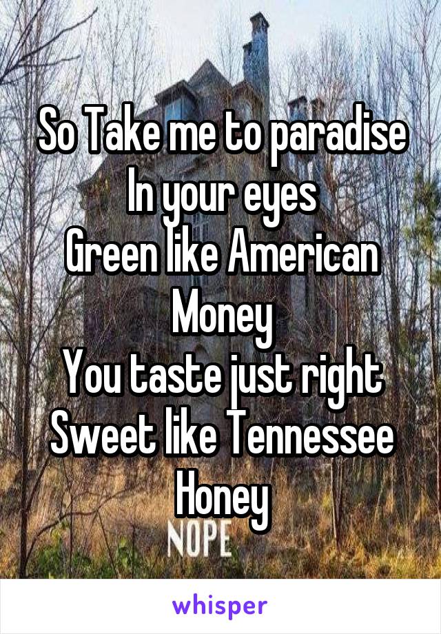So Take me to paradise
In your eyes
Green like American Money
You taste just right
Sweet like Tennessee Honey