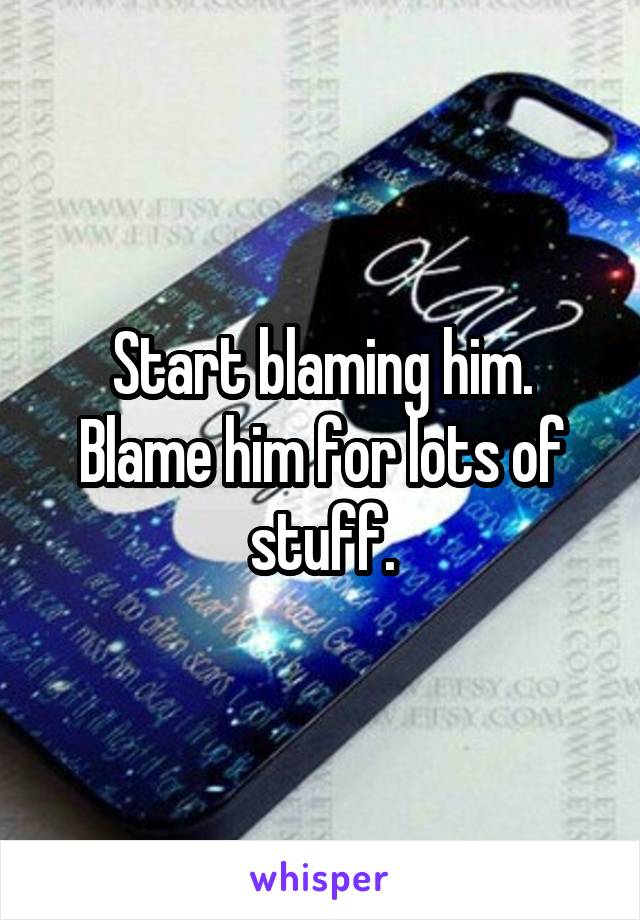 Start blaming him.
Blame him for lots of stuff.