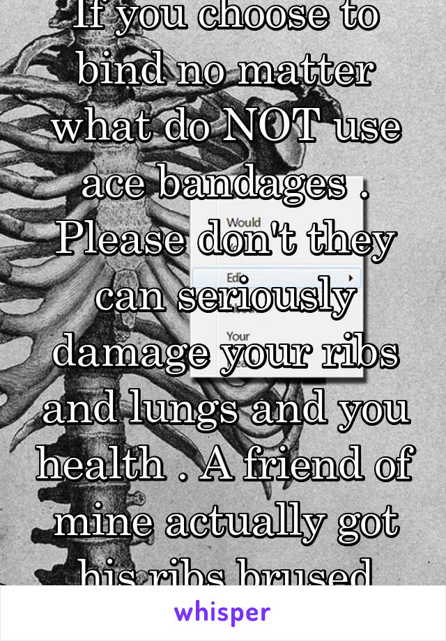 If you choose to bind no matter what do NOT use ace bandages . Please don't they can seriously damage your ribs and lungs and you health . A friend of mine actually got his ribs brused from using them
