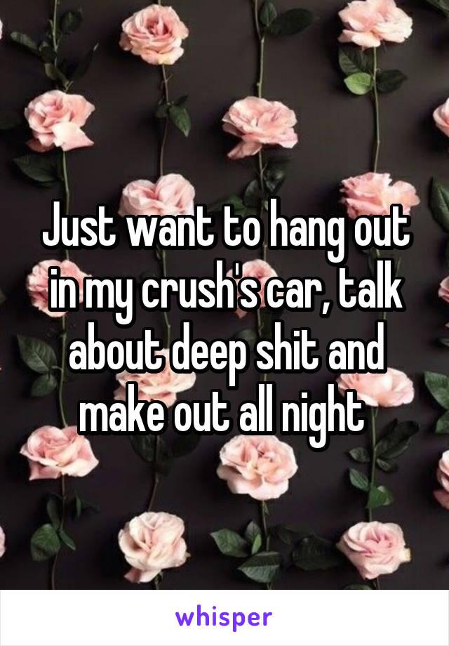 Just want to hang out in my crush's car, talk about deep shit and make out all night 